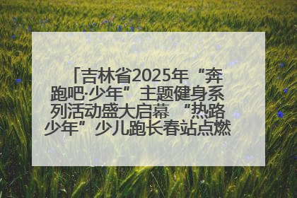 吉林省2025年“奔跑吧·少年”主题健身系列活动盛大启幕 “热路少年”少儿跑长春站点燃少年运动热情
